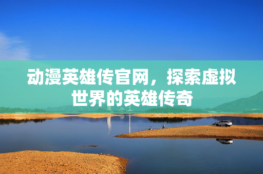 动漫英雄传官网，探索虚拟世界的英雄传奇