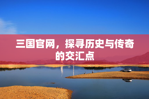 三国官网，探寻历史与传奇的交汇点