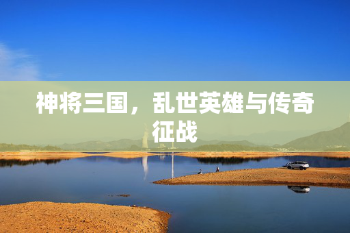 神将三国,乱世英雄与传奇征战 神将三国,乱世英雄与传奇征战