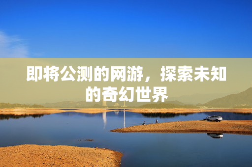 即将公测的网游，探索未知的奇幻世界