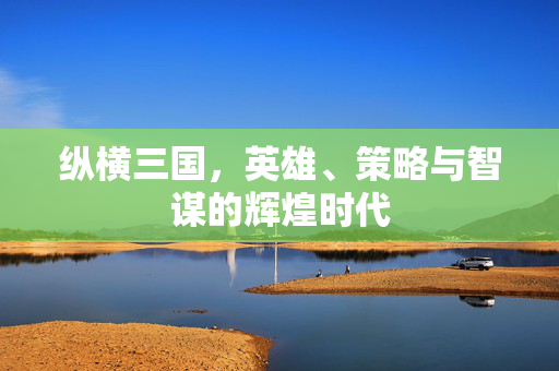 纵横三国，英雄、策略与智谋的辉煌时代