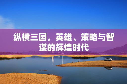 纵横三国,英雄、策略与智谋的辉煌时代 纵横三国,英雄、策略与智谋的辉煌时代