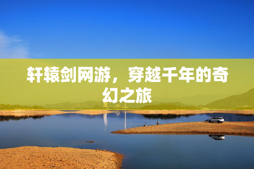 轩辕剑网游,穿越千年的奇幻之旅 轩辕剑网游,穿越千年的奇幻之旅