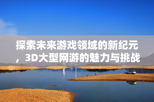 探索未来游戏领域的新纪元，3D大型网游的魅力与挑战