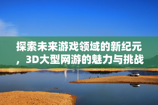 探索未来游戏领域的新纪元，3D大型网游的魅力与挑战