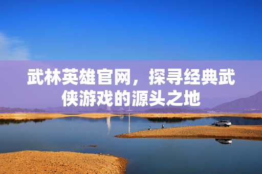 武林英雄官网，探寻经典武侠游戏的源头之地