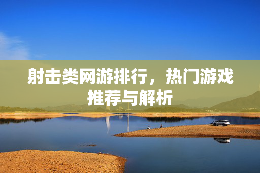 射击类网游排行,热门游戏推荐与解析 射击类网游排行,热门游戏推荐与解析