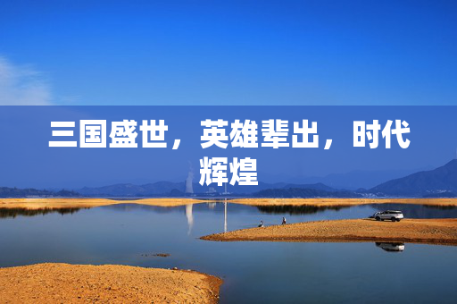 三国盛世,英雄辈出,时代辉煌 三国盛世,英雄辈出,时代辉煌