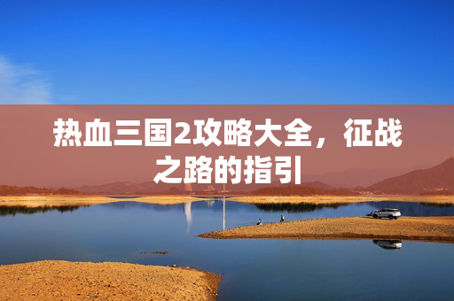 热血三国2攻略大全,征战之路的指引 热血三国2攻略大全,征战之路的指引