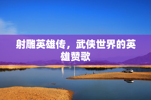 射雕英雄传,武侠世界的英雄赞歌 射雕英雄传,武侠世界的英雄赞歌