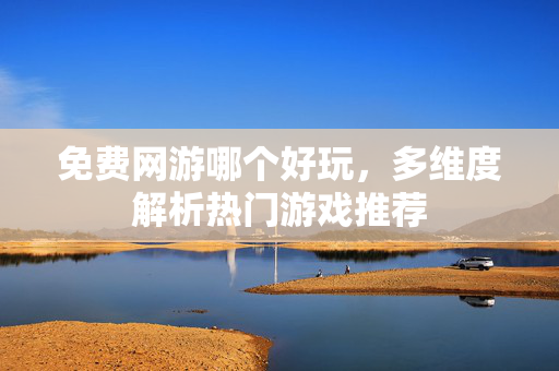 免费网游哪个好玩，多维度解析热门游戏推荐
