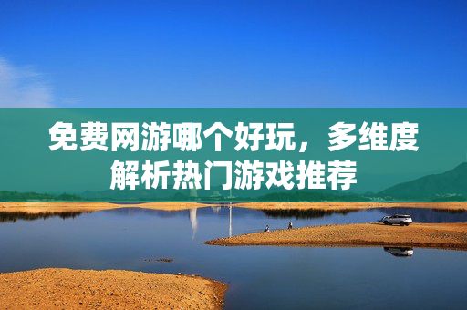 免费网游哪个好玩，多维度解析热门游戏推荐