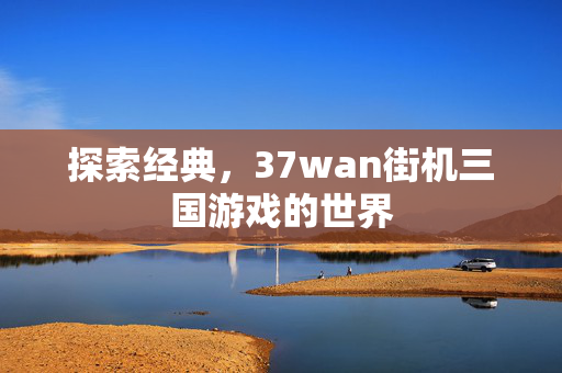 探索经典,37wan街机三国游戏的世界 探索经典,37wan街机三国游戏的世界