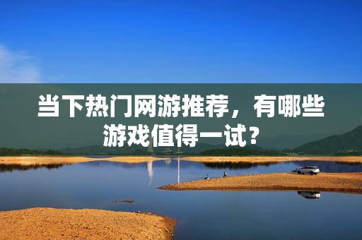 当下热门网游推荐，有哪些游戏值得一试？