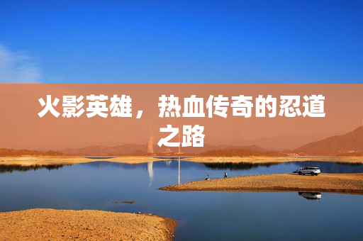 火影英雄,热血传奇的忍道之路 火影英雄,热血传奇的忍道之路