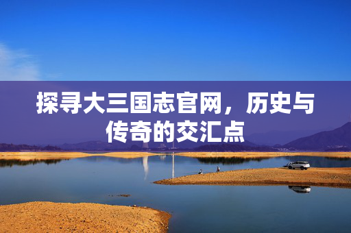 探寻大三国志官网,历史与传奇的交汇点 探寻大三国志官网,历史与传奇的交汇点