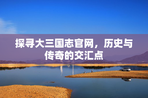 探寻大三国志官网，历史与传奇的交汇点