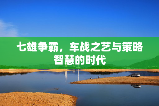 七雄争霸,车战之艺与策略智慧的时代 七雄争霸,车战之艺与策略智慧的时代