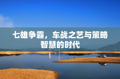 七雄争霸，车战之艺与策略智慧的时代