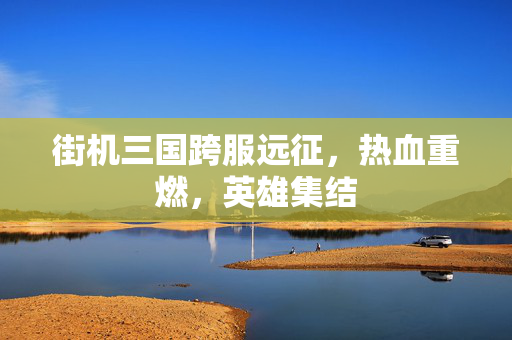 街机三国跨服远征，热血重燃，英雄集结