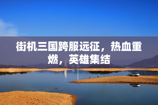 街机三国跨服远征,热血重燃,英雄集结 街机三国跨服远征,热血重燃,英雄集结