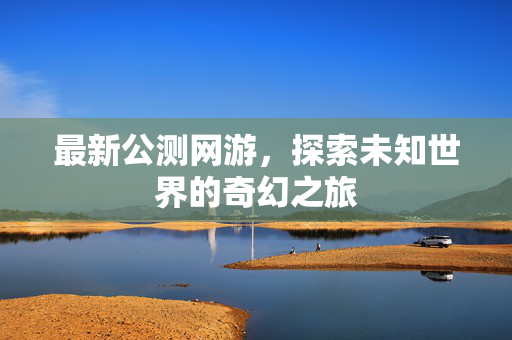 最新公测网游，探索未知世界的奇幻之旅