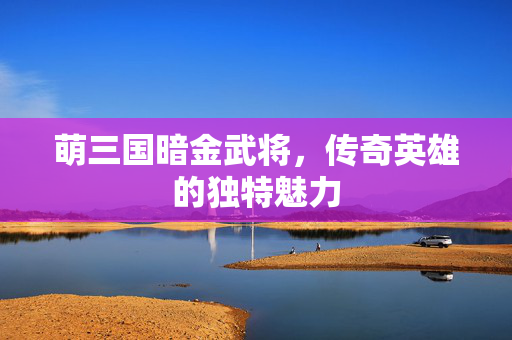 萌三国暗金武将,传奇英雄的独特魅力 萌三国暗金武将,传奇英雄的独特魅力
