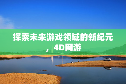 探索未来游戏领域的新纪元，4D网游