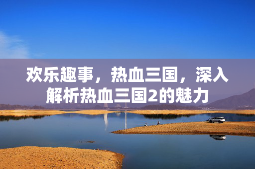 欢乐趣事，热血三国，深入解析热血三国2的魅力