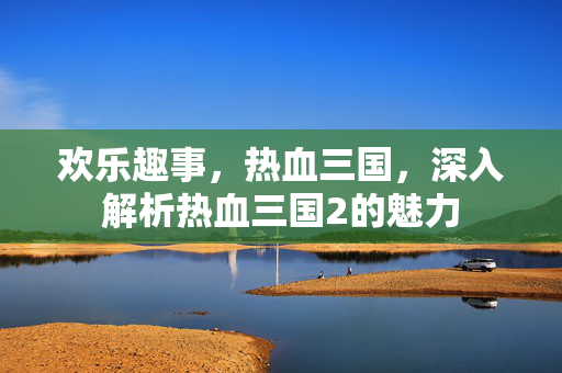 欢乐趣事，热血三国，深入解析热血三国2的魅力