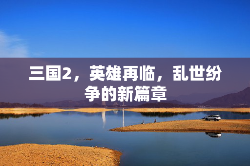 三国2,英雄再临,乱世纷争的新篇章 三国2,英雄再临,乱世纷争的新篇章