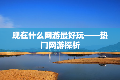 现在什么网游最好玩——热门网游探析