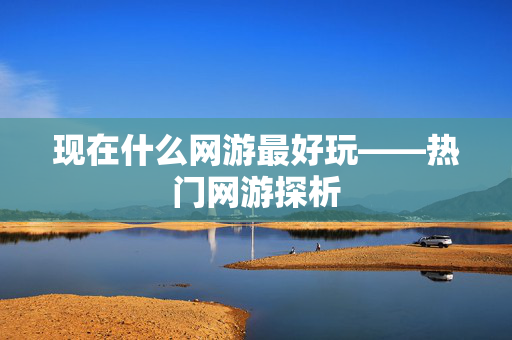现在什么网游最好玩——热门网游探析 现在什么网游最好玩——热门网游探析