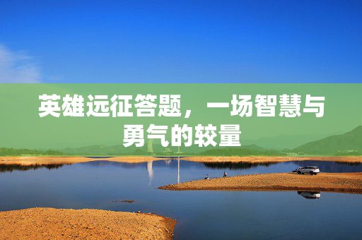 英雄远征答题,一场智慧与勇气的较量 英雄远征答题,一场智慧与勇气的较量