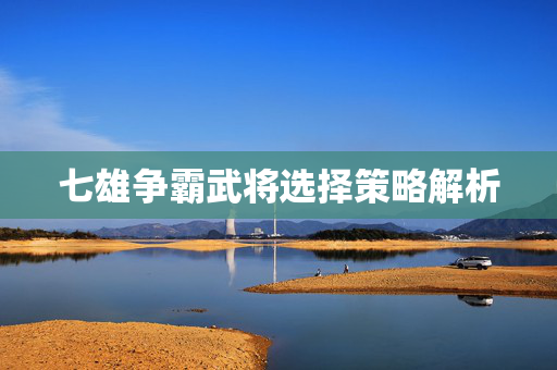 七雄争霸武将选择策略解析 七雄争霸武将选择策略解析