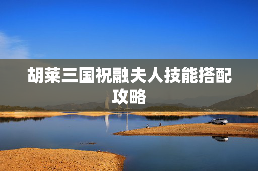 胡莱三国祝融夫人技能搭配攻略