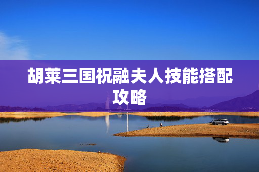 胡莱三国祝融夫人技能搭配攻略 胡莱三国祝融夫人技能搭配攻略