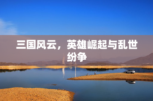 三国风云,英雄崛起与乱世纷争 三国风云,英雄崛起与乱世纷争