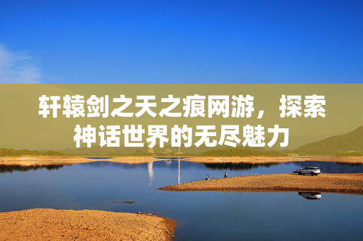 轩辕剑之天之痕网游,探索神话世界的无尽魅力 轩辕剑之天之痕网游,探索神话世界的无尽魅力
