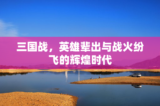 三国战,英雄辈出与战火纷飞的辉煌时代 三国战,英雄辈出与战火纷飞的辉煌时代