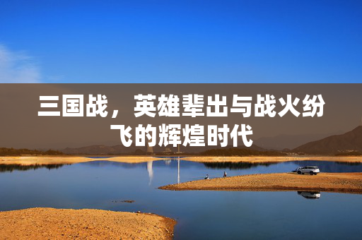 三国战，英雄辈出与战火纷飞的辉煌时代