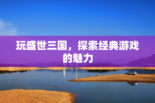 玩盛世三国，探索经典游戏的魅力