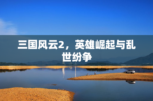 三国风云2,英雄崛起与乱世纷争 三国风云2,英雄崛起与乱世纷争