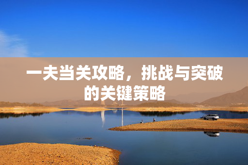 一夫当关攻略,挑战与突破的关键策略 一夫当关攻略,挑战与突破的关键策略