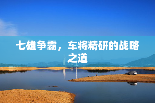 七雄争霸,车将精研的战略之道 七雄争霸,车将精研的战略之道