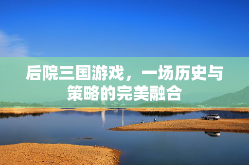 后院三国游戏，一场历史与策略的完美融合