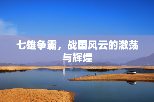 七雄争霸,战国风云的激荡与辉煌 七雄争霸,战国风云的激荡与辉煌