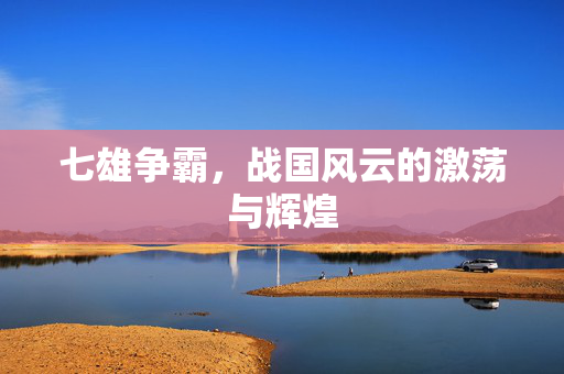 七雄争霸，战国风云的激荡与辉煌