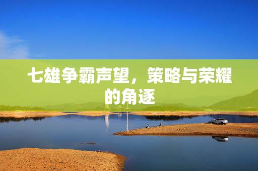 七雄争霸声望,策略与荣耀的角逐 七雄争霸声望,策略与荣耀的角逐