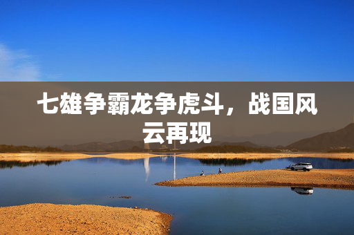 七雄争霸龙争虎斗,战国风云再现 七雄争霸龙争虎斗,战国风云再现